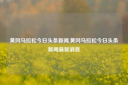 黄冈马拉松今日头条新闻,黄冈马拉松今日头条新闻最新消息