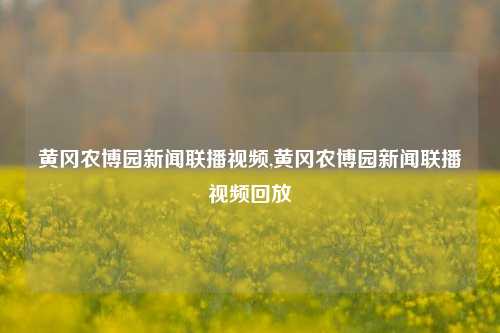 黄冈农博园新闻联播视频,黄冈农博园新闻联播视频回放