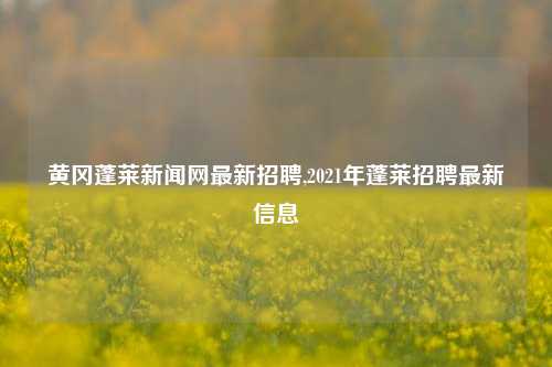 黄冈蓬莱新闻网最新招聘,2021年蓬莱招聘最新信息