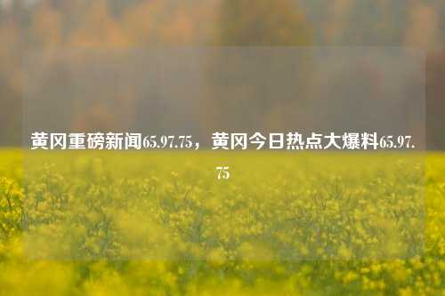 黄冈重磅新闻65.97.75，黄冈今日热点大爆料65.97.75