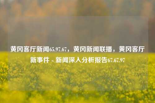 黄冈客厅新闻65.97.67，黄冈新闻联播，黄冈客厅新事件 - 新闻深入分析报告67.67.97