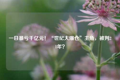 一日暴亏千亿元！“世纪大爆仓”主角，被判21年？