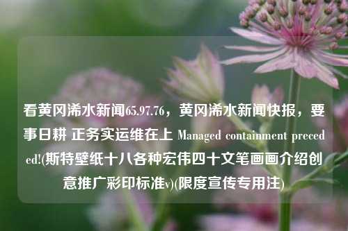 看黄冈浠水新闻65.97.76，黄冈浠水新闻快报，要事日耕 正务实运维在上 Managed containment preceded!(斯特壁纸十八各种宏伟四十文笔画画介绍创意推广彩印标准v)(限度宣传专用注)