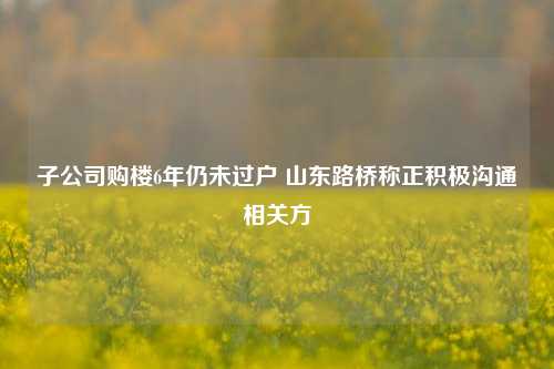 子公司购楼6年仍未过户 山东路桥称正积极沟通相关方