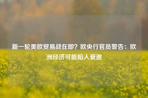 新一轮美欧贸易战在即？欧央行官员警告：欧洲经济可能陷入衰退