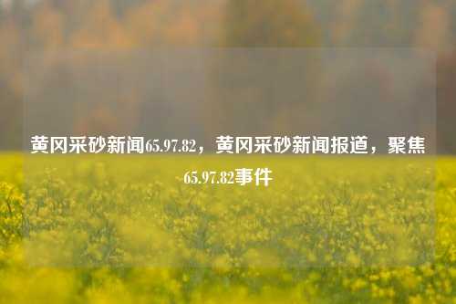 黄冈采砂新闻65.97.82，黄冈采砂新闻报道，聚焦65.97.82事件