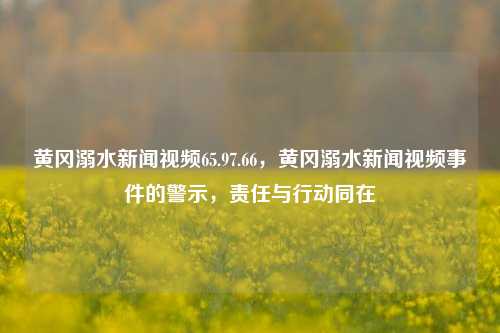 黄冈溺水新闻视频65.97.66，黄冈溺水新闻视频事件的警示，责任与行动同在