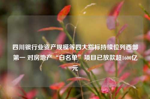 四川银行业资产规模等四大指标持续位列西部第一 对房地产“白名单”项目已放款超1600亿元