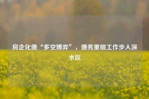 房企化债“多空博弈”，债务重组工作步入深水区