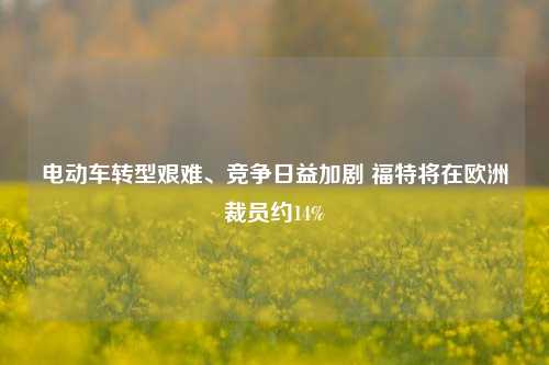 电动车转型艰难、竞争日益加剧 福特将在欧洲裁员约14%