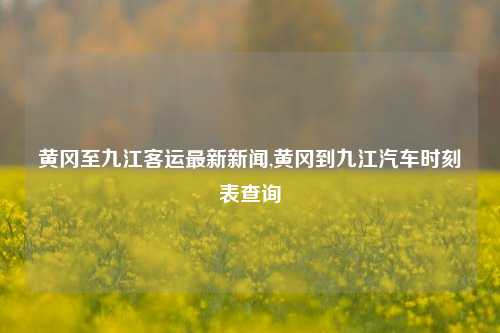 黄冈至九江客运最新新闻,黄冈到九江汽车时刻表查询