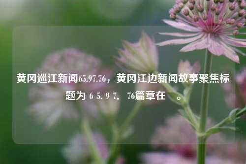 黄冈巡江新闻65.97.76，黄冈江边新闻故事聚焦标题为６5.９7．76篇章在譔。