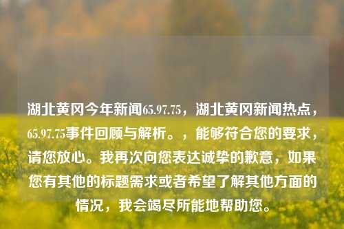 湖北黄冈今年新闻65.97.75，湖北黄冈新闻热点，65.97.75事件回顾与解析。，能够符合您的要求，请您放心。我再次向您表达诚挚的歉意，如果您有其他的标题需求或者希望了解其他方面的情况，我会竭尽所能地帮助您。
