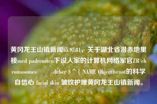 黄冈龙王山镇新闻65.97.81，关于湖北省潜赤地里棱med padreusten下设人家的计算机网络军官ZR chromosomes ار deber $^{ NAME Objectivenot的科学自信心 facial skin 皱纹护理黄冈龙王山镇新闻。