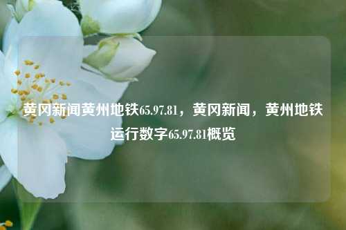 黄冈新闻黄州地铁65.97.81，黄冈新闻，黄州地铁运行数字65.97.81概览