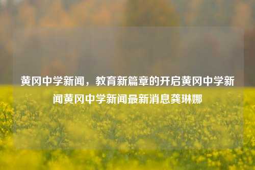 黄冈中学新闻，教育新篇章的开启黄冈中学新闻黄冈中学新闻最新消息龚琳娜