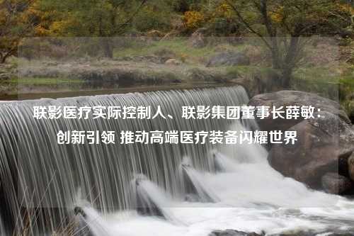 联影医疗实际控制人、联影集团董事长薛敏：创新引领 推动高端医疗装备闪耀世界