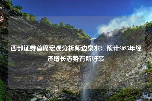 西部证券首席宏观分析师边泉水：预计2025年经济增长态势有所好转