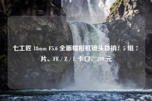 七工匠 18mm F5.6 全画幅相机镜头首销：5 组 7 片、FE / Z / L 卡口，399 元