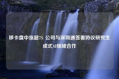 移卡盘中涨超7% 公司与深圳通签署协议研究生成式AI领域合作