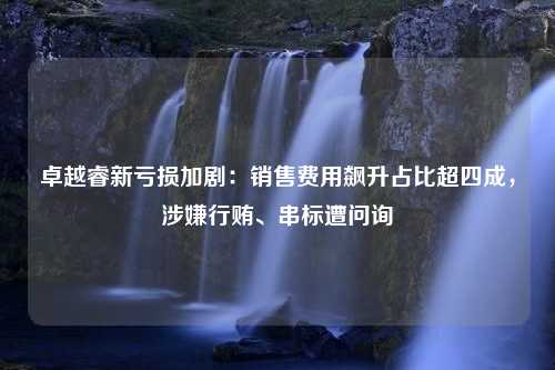 卓越睿新亏损加剧：销售费用飙升占比超四成，涉嫌行贿、串标遭问询