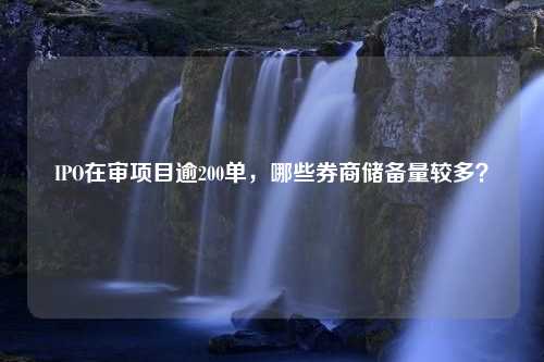 IPO在审项目逾200单，哪些券商储备量较多？