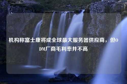 机构称富士康将成全球最大服务器供应商，但ODM厂商毛利率并不高