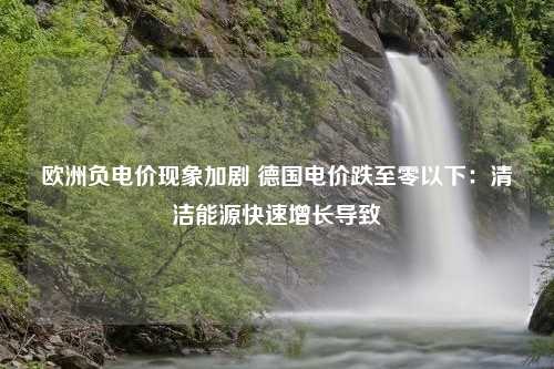 欧洲负电价现象加剧 德国电价跌至零以下：清洁能源快速增长导致