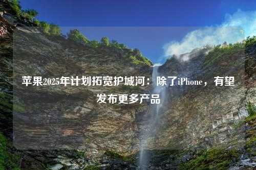 苹果2025年计划拓宽护城河：除了iPhone，有望发布更多产品