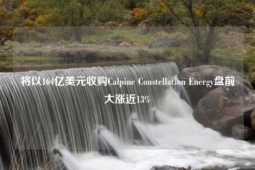 将以164亿美元收购Calpine Constellation Energy盘前大涨近13%