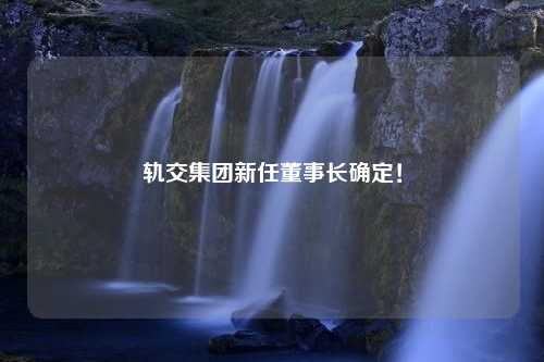 轨交集团新任董事长确定！