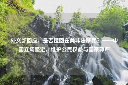 外交部回应，是否接回在美非法移民？——中国立场坚定，维护公民权益与国家尊严