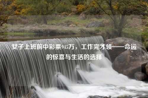 女子上班前中彩票945万，工作完才领——命运的惊喜与生活的选择