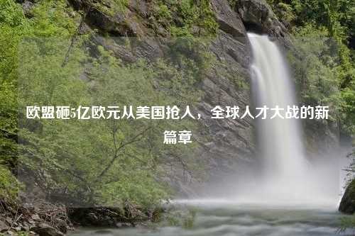 欧盟砸5亿欧元从美国抢人，全球人才大战的新篇章