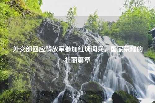 外交部回应解放军参加红场阅兵，国家荣耀的壮丽篇章