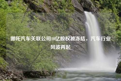哪吒汽车关联公司10亿股权被冻结，汽车行业风波再起