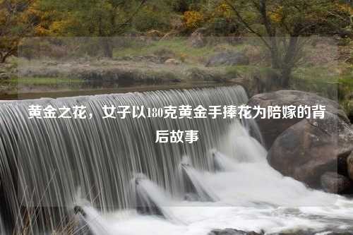 黄金之花,女子以180克黄金手捧花为陪嫁的背后故事 黄金之花,女子以180克黄金手捧花为陪嫁的背后故事