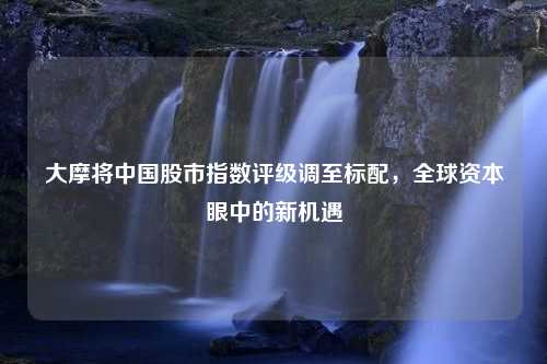 大摩将中国股市指数评级调至标配，全球资本眼中的新机遇