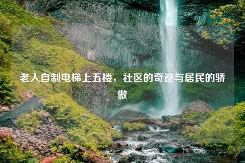 老人自制电梯上五楼，社区的奇迹与居民的骄傲