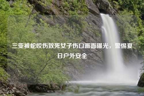 三亚被蛇咬伤致死女子伤口画面曝光，警惕夏日户外安全